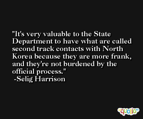 It's very valuable to the State Department to have what are called second track contacts with North Korea because they are more frank, and they're not burdened by the official process. -Selig Harrison