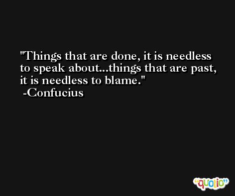 Things that are done, it is needless to speak about...things that are past, it is needless to blame. -Confucius