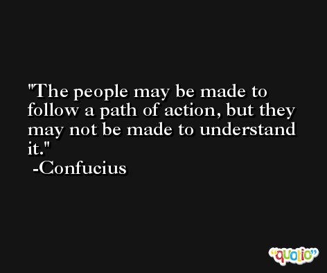 The people may be made to follow a path of action, but they may not be made to understand it. -Confucius