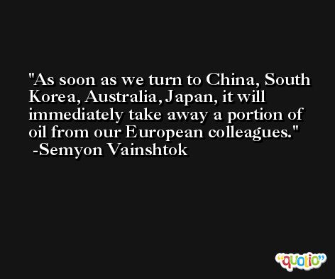 As soon as we turn to China, South Korea, Australia, Japan, it will immediately take away a portion of oil from our European colleagues. -Semyon Vainshtok