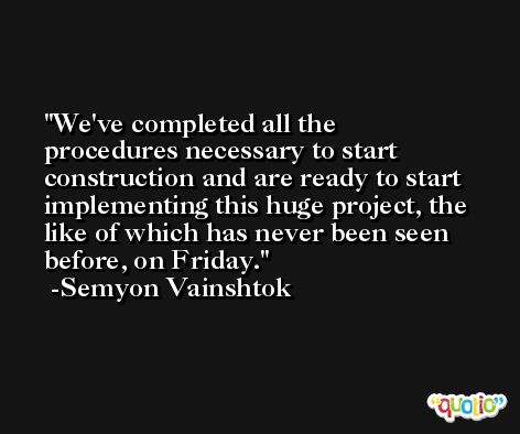 We've completed all the procedures necessary to start construction and are ready to start implementing this huge project, the like of which has never been seen before, on Friday. -Semyon Vainshtok