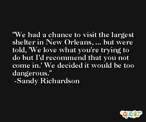 We had a chance to visit the largest shelter in New Orleans, ... but were told, 'We love what you're trying to do but I'd recommend that you not come in.' We decided it would be too dangerous. -Sandy Richardson