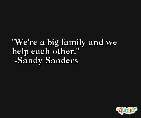 We're a big family and we help each other. -Sandy Sanders