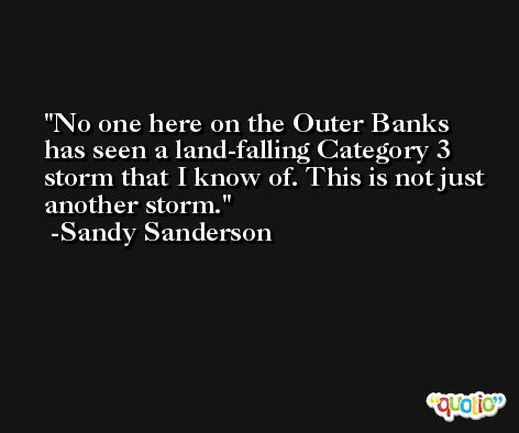 No one here on the Outer Banks has seen a land-falling Category 3 storm that I know of. This is not just another storm. -Sandy Sanderson