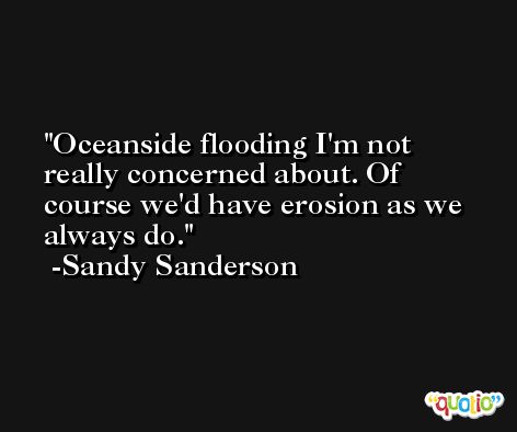 Oceanside flooding I'm not really concerned about. Of course we'd have erosion as we always do. -Sandy Sanderson