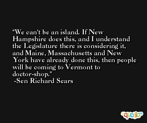 We can't be an island. If New Hampshire does this, and I understand the Legislature there is considering it, and Maine, Massachusetts and New York have already done this, then people will be coming to Vermont to doctor-shop. -Sen Richard Sears