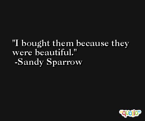 I bought them because they were beautiful. -Sandy Sparrow