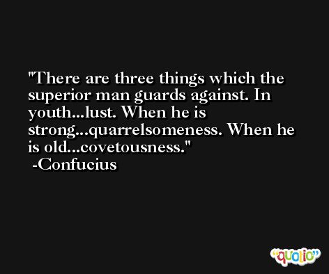 There are three things which the superior man guards against. In youth...lust. When he is strong...quarrelsomeness. When he is old...covetousness. -Confucius