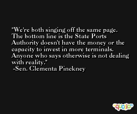 We're both singing off the same page. The bottom line is the State Ports Authority doesn't have the money or the capacity to invest in more terminals. Anyone who says otherwise is not dealing with reality. -Sen. Clementa Pinckney