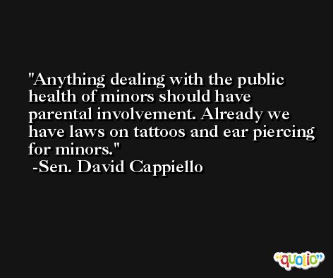 Anything dealing with the public health of minors should have parental involvement. Already we have laws on tattoos and ear piercing for minors. -Sen. David Cappiello