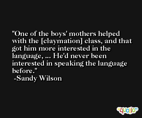 One of the boys' mothers helped with the [claymation] class, and that got him more interested in the language, ... He'd never been interested in speaking the language before. -Sandy Wilson