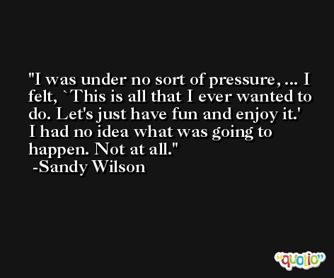 I was under no sort of pressure, ... I felt, `This is all that I ever wanted to do. Let's just have fun and enjoy it.' I had no idea what was going to happen. Not at all. -Sandy Wilson