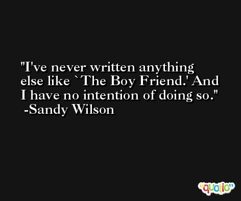 I've never written anything else like `The Boy Friend.' And I have no intention of doing so. -Sandy Wilson