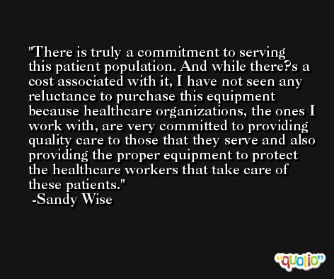 There is truly a commitment to serving this patient population. And while there?s a cost associated with it, I have not seen any reluctance to purchase this equipment because healthcare organizations, the ones I work with, are very committed to providing quality care to those that they serve and also providing the proper equipment to protect the healthcare workers that take care of these patients. -Sandy Wise