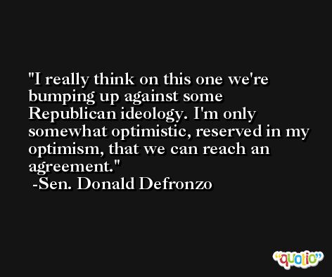 I really think on this one we're bumping up against some Republican ideology. I'm only somewhat optimistic, reserved in my optimism, that we can reach an agreement. -Sen. Donald Defronzo