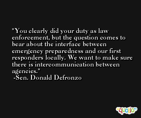 You clearly did your duty as law enforcement, but the question comes to bear about the interface between emergency preparedness and our first responders locally. We want to make sure there is intercommunication between agencies. -Sen. Donald Defronzo