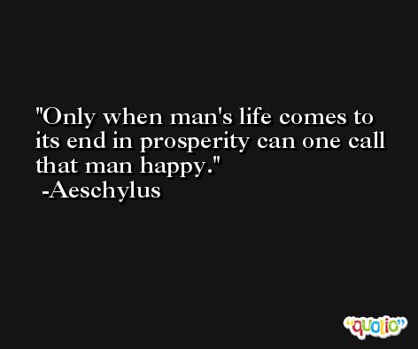 Only when man's life comes to its end in prosperity can one call that man happy. -Aeschylus