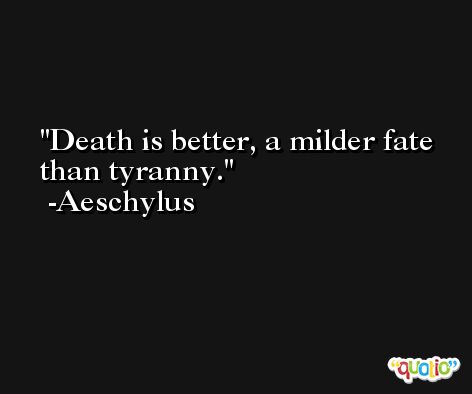 Death is better, a milder fate than tyranny. -Aeschylus