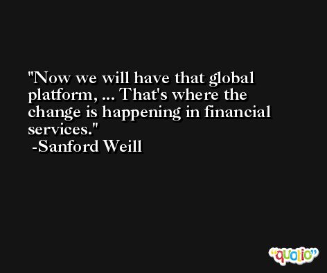 Now we will have that global platform, ... That's where the change is happening in financial services. -Sanford Weill