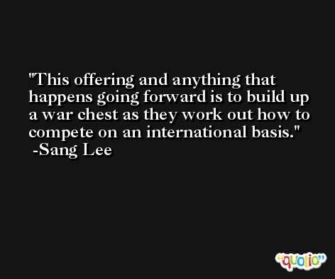 This offering and anything that happens going forward is to build up a war chest as they work out how to compete on an international basis. -Sang Lee
