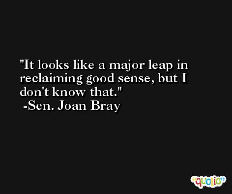 It looks like a major leap in reclaiming good sense, but I don't know that. -Sen. Joan Bray