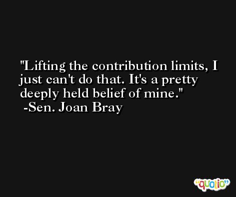 Lifting the contribution limits, I just can't do that. It's a pretty deeply held belief of mine. -Sen. Joan Bray