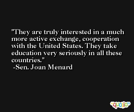 They are truly interested in a much more active exchange, cooperation with the United States. They take education very seriously in all these countries. -Sen. Joan Menard