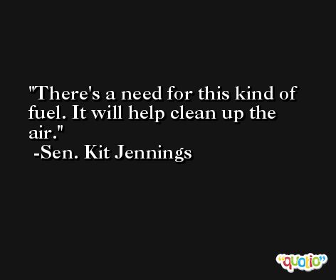 There's a need for this kind of fuel. It will help clean up the air. -Sen. Kit Jennings