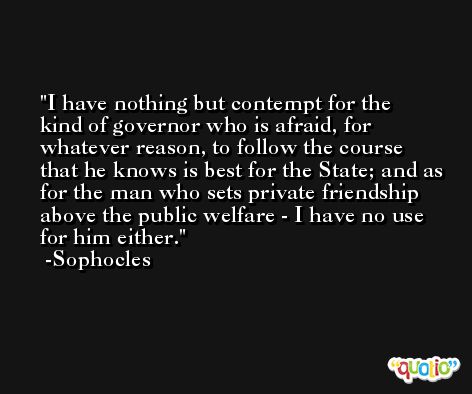 I have nothing but contempt for the kind of governor who is afraid, for whatever reason, to follow the course that he knows is best for the State; and as for the man who sets private friendship above the public welfare - I have no use for him either. -Sophocles