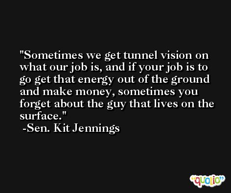 Sometimes we get tunnel vision on what our job is, and if your job is to go get that energy out of the ground and make money, sometimes you forget about the guy that lives on the surface. -Sen. Kit Jennings