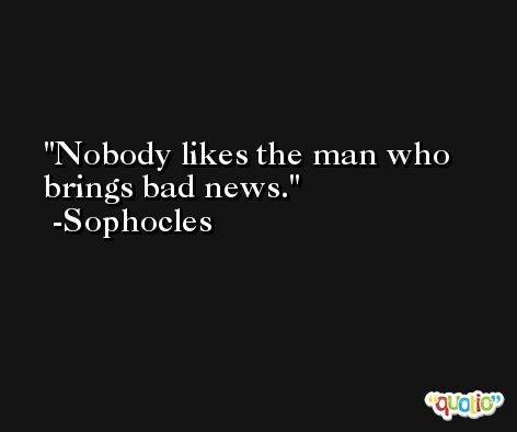 Nobody likes the man who brings bad news. -Sophocles