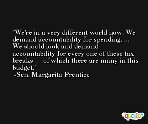 We're in a very different world now. We demand accountability for spending. ... We should look and demand accountability for every one of these tax breaks — of which there are many in this budget. -Sen. Margarita Prentice