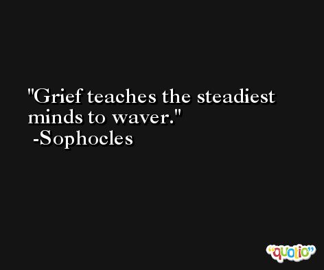 Grief teaches the steadiest minds to waver. -Sophocles