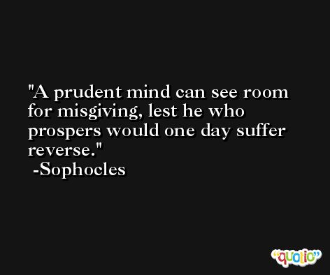 A prudent mind can see room for misgiving, lest he who prospers would one day suffer reverse. -Sophocles