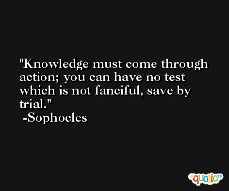 Knowledge must come through action; you can have no test which is not fanciful, save by trial. -Sophocles
