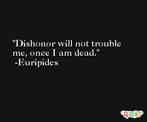 Dishonor will not trouble me, once I am dead. -Euripides