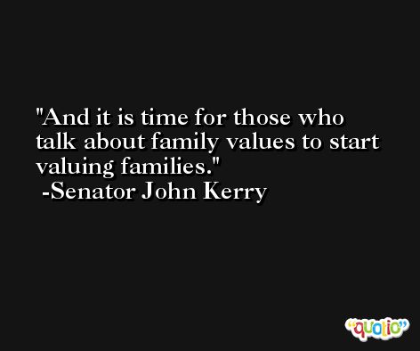 And it is time for those who talk about family values to start valuing families. -Senator John Kerry