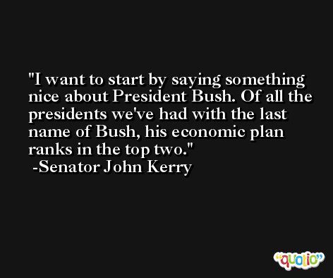 I want to start by saying something nice about President Bush. Of all the presidents we've had with the last name of Bush, his economic plan ranks in the top two. -Senator John Kerry