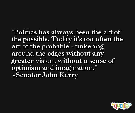 Politics has always been the art of the possible. Today it's too often the art of the probable - tinkering around the edges without any greater vision, without a sense of optimism and imagination. -Senator John Kerry