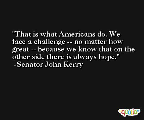 That is what Americans do. We face a challenge -- no matter how great -- because we know that on the other side there is always hope. -Senator John Kerry