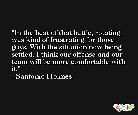 In the heat of that battle, rotating was kind of frustrating for those guys. With the situation now being settled, I think our offense and our team will be more comfortable with it. -Santonio Holmes