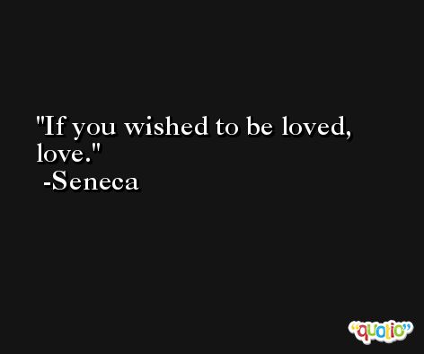 If you wished to be loved, love. -Seneca