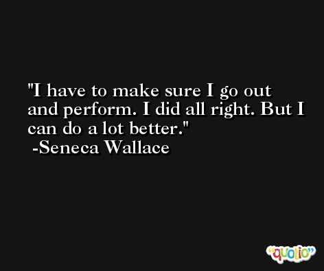 I have to make sure I go out and perform. I did all right. But I can do a lot better. -Seneca Wallace