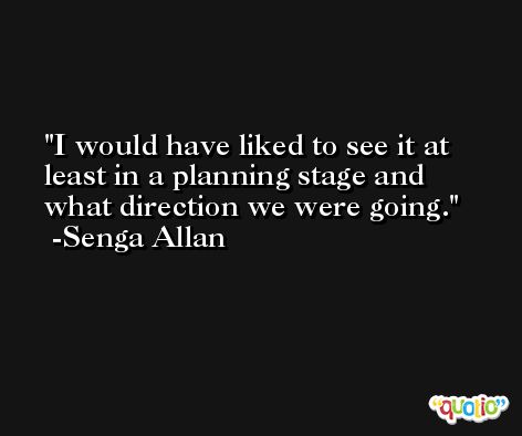 I would have liked to see it at least in a planning stage and what direction we were going. -Senga Allan