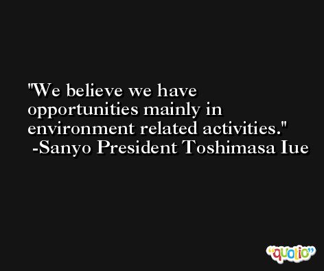 We believe we have opportunities mainly in environment related activities. -Sanyo President Toshimasa Iue
