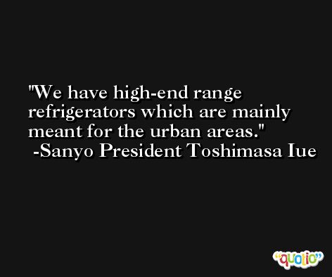 We have high-end range refrigerators which are mainly meant for the urban areas. -Sanyo President Toshimasa Iue