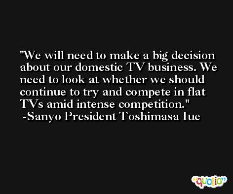 We will need to make a big decision about our domestic TV business. We need to look at whether we should continue to try and compete in flat TVs amid intense competition. -Sanyo President Toshimasa Iue