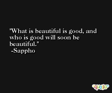 What is beautiful is good, and who is good will soon be beautiful. -Sappho