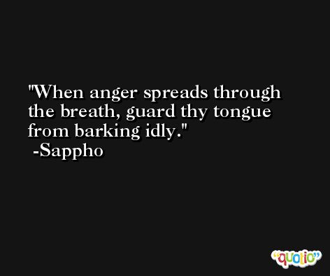 When anger spreads through the breath, guard thy tongue from barking idly. -Sappho