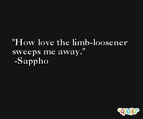 How love the limb-loosener sweeps me away. -Sappho